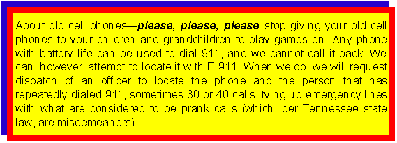 Text Box: About old cell phonesplease, please, please stop giving your old cell phones to your children and grandchildren to play games on. Any phone with battery life can be used to dial 911, and we cannot call it back. We can, however, attempt to locate it with E-911. When we do, we will request dispatch of an officer to locate the phone and the person that has repeatedly dialed 911, sometimes 30 or 40 calls, tying up emergency lines with what are considered to be prank calls (which, per Tennessee state law, are misdemeanors).